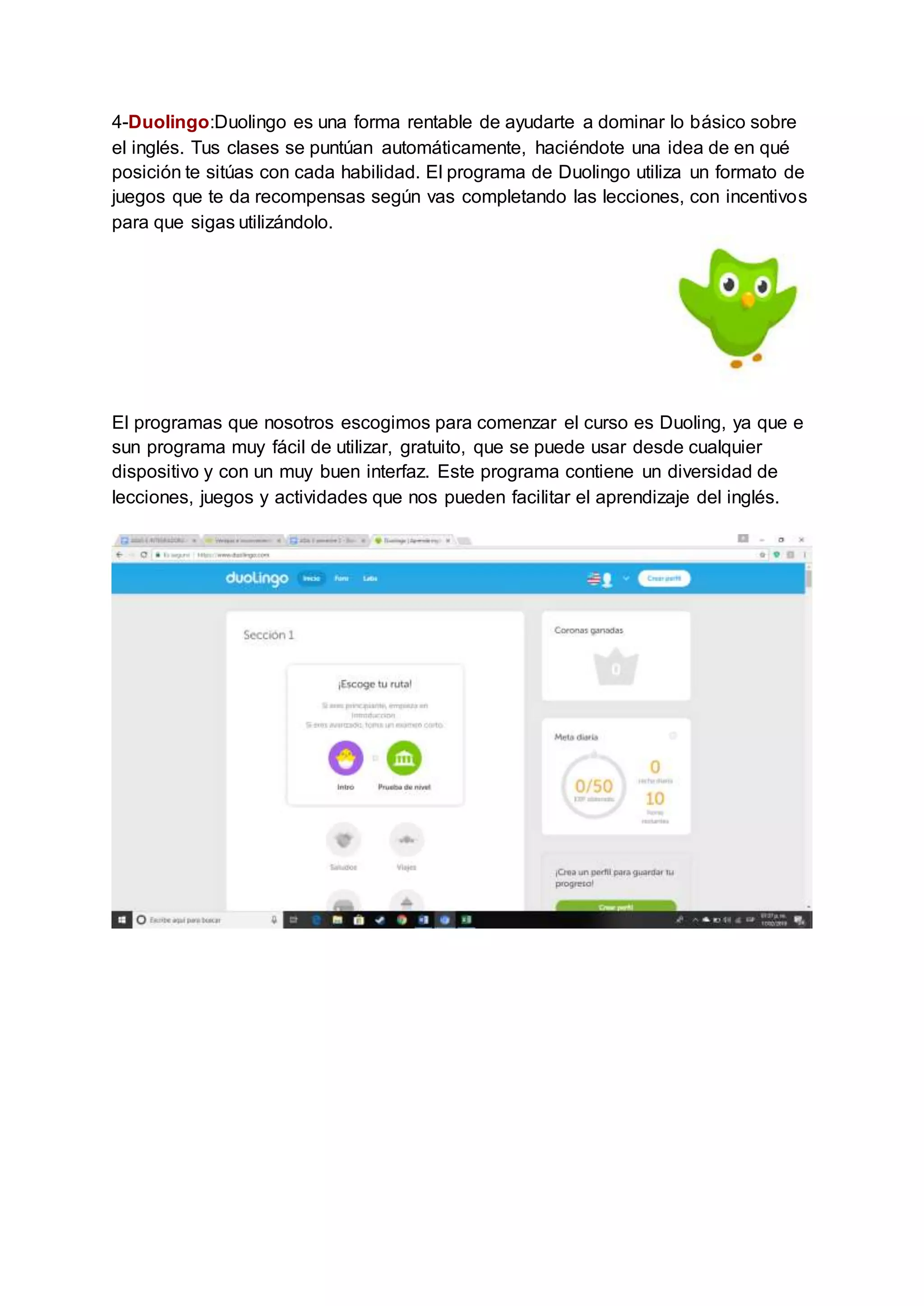 4-Duolingo:Duolingo es una forma rentable de ayudarte a dominar lo básico sobre
el inglés. Tus clases se puntúan automáticamente, haciéndote una idea de en qué
posición te sitúas con cada habilidad. El programa de Duolingo utiliza un formato de
juegos que te da recompensas según vas completando las lecciones, con incentivos
para que sigas utilizándolo.
El programas que nosotros escogimos para comenzar el curso es Duoling, ya que e
sun programa muy fácil de utilizar, gratuito, que se puede usar desde cualquier
dispositivo y con un muy buen interfaz. Este programa contiene un diversidad de
lecciones, juegos y actividades que nos pueden facilitar el aprendizaje del inglés.
 