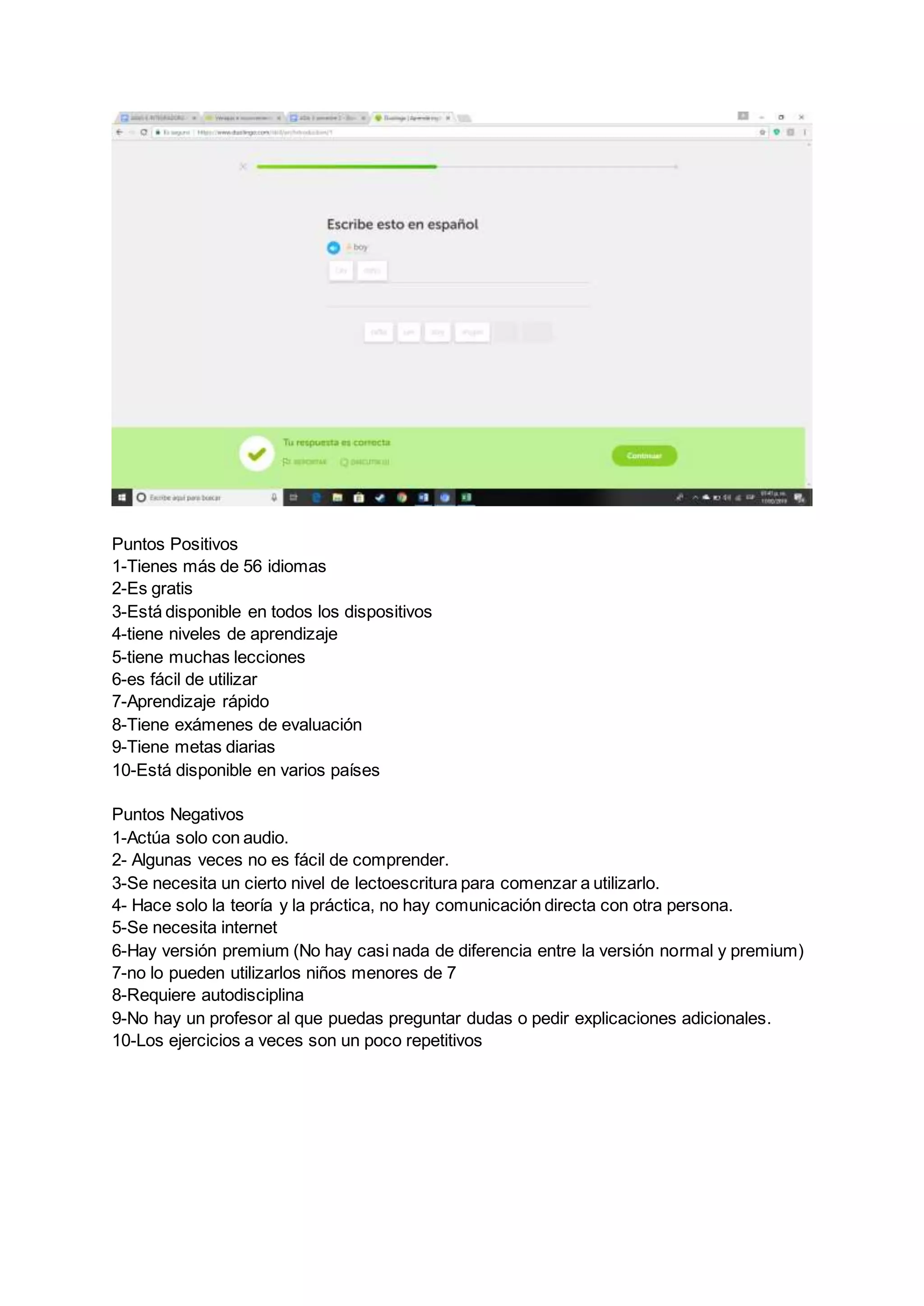 Puntos Positivos
1-Tienes más de 56 idiomas
2-Es gratis
3-Está disponible en todos los dispositivos
4-tiene niveles de aprendizaje
5-tiene muchas lecciones
6-es fácil de utilizar
7-Aprendizaje rápido
8-Tiene exámenes de evaluación
9-Tiene metas diarias
10-Está disponible en varios países
Puntos Negativos
1-Actúa solo con audio.
2- Algunas veces no es fácil de comprender.
3-Se necesita un cierto nivel de lectoescritura para comenzar a utilizarlo.
4- Hace solo la teoría y la práctica, no hay comunicación directa con otra persona.
5-Se necesita internet
6-Hay versión premium (No hay casi nada de diferencia entre la versión normal y premium)
7-no lo pueden utilizarlos niños menores de 7
8-Requiere autodisciplina
9-No hay un profesor al que puedas preguntar dudas o pedir explicaciones adicionales.
10-Los ejercicios a veces son un poco repetitivos
 