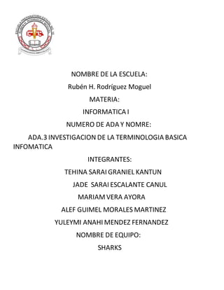 NOMBRE DE LA ESCUELA:
Rubén H. Rodríguez Moguel
MATERIA:
INFORMATICA I
NUMERO DE ADA Y NOMRE:
ADA.3 INVESTIGACION DE LA TERMINOLOGIA BASICA
INFOMATICA
INTEGRANTES:
TEHINA SARAI GRANIEL KANTUN
JADE SARAI ESCALANTE CANUL
MARIAMVERA AYORA
ALEF GUIMEL MORALES MARTINEZ
YULEYMI ANAHI MENDEZ FERNANDEZ
NOMBRE DE EQUIPO:
SHARKS
 