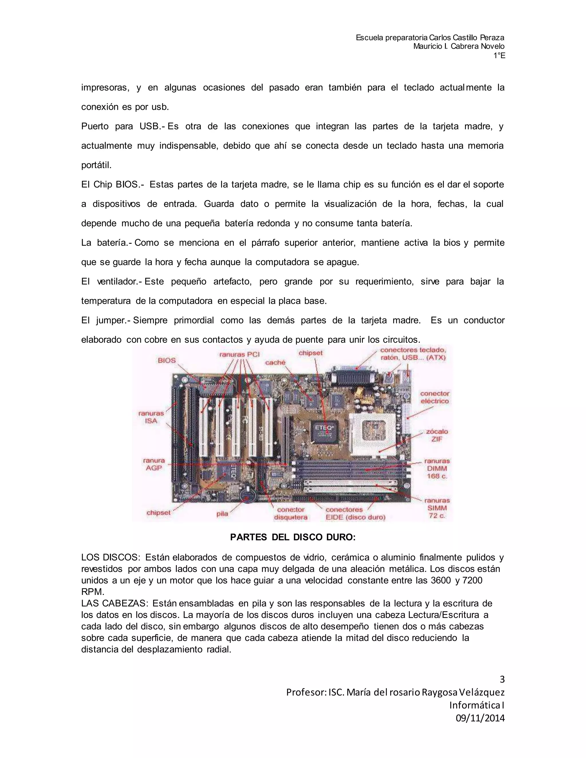 Escuela preparatoria Carlos Castillo Peraza 
Mauricio I. Cabrera Novelo 
1°E 
impresoras, y en algunas ocasiones del pasado eran también para el teclado actualmente la 
3 
Profesor: ISC. María del rosario Raygosa Velázquez 
Informática I 
09/11/2014 
conexión es por usb. 
Puerto para USB.- Es otra de las conexiones que integran las partes de la tarjeta madre, y 
actualmente muy indispensable, debido que ahí se conecta desde un teclado hasta una memoria 
portátil. 
El Chip BIOS.- Estas partes de la tarjeta madre, se le llama chip es su función es el dar el soporte 
a dispositivos de entrada. Guarda dato o permite la visualización de la hora, fechas, la cual 
depende mucho de una pequeña batería redonda y no consume tanta batería. 
La batería.- Como se menciona en el párrafo superior anterior, mantiene activa la bios y permite 
que se guarde la hora y fecha aunque la computadora se apague. 
El ventilador.- Este pequeño artefacto, pero grande por su requerimiento, sirve para bajar la 
temperatura de la computadora en especial la placa base. 
El jumper.- Siempre primordial como las demás partes de la tarjeta madre. Es un conductor 
elaborado con cobre en sus contactos y ayuda de puente para unir los circuitos. 
PARTES DEL DISCO DURO: 
LOS DISCOS: Están elaborados de compuestos de vidrio, cerámica o aluminio finalmente pulidos y 
revestidos por ambos lados con una capa muy delgada de una aleación metálica. Los discos están 
unidos a un eje y un motor que los hace guiar a una velocidad constante entre las 3600 y 7200 
RPM. 
LAS CABEZAS: Están ensambladas en pila y son las responsables de la lectura y la escritura de 
los datos en los discos. La mayoría de los discos duros incluyen una cabeza Lectura/Escritura a 
cada lado del disco, sin embargo algunos discos de alto desempeño tienen dos o más cabezas 
sobre cada superficie, de manera que cada cabeza atiende la mitad del disco reduciendo la 
distancia del desplazamiento radial. 
 