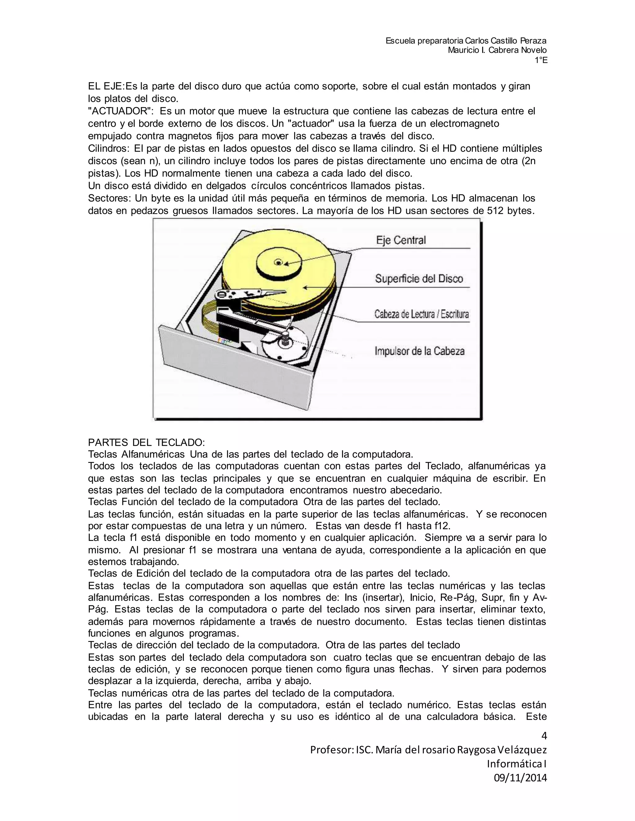 Escuela preparatoria Carlos Castillo Peraza 
Mauricio I. Cabrera Novelo 
1°E 
EL EJE:Es la parte del disco duro que actúa como soporte, sobre el cual están montados y giran 
los platos del disco. 
"ACTUADOR": Es un motor que mueve la estructura que contiene las cabezas de lectura entre el 
centro y el borde externo de los discos. Un "actuador" usa la fuerza de un electromagneto 
empujado contra magnetos fijos para mover las cabezas a través del disco. 
Cilindros: El par de pistas en lados opuestos del disco se llama cilindro. Si el HD contiene múltiples 
discos (sean n), un cilindro incluye todos los pares de pistas directamente uno encima de otra (2n 
pistas). Los HD normalmente tienen una cabeza a cada lado del disco. 
Un disco está dividido en delgados círculos concéntricos llamados pistas. 
Sectores: Un byte es la unidad útil más pequeña en términos de memoria. Los HD almacenan los 
datos en pedazos gruesos llamados sectores. La mayoría de los HD usan sectores de 512 bytes. 
PARTES DEL TECLADO: 
Teclas Alfanuméricas Una de las partes del teclado de la computadora. 
Todos los teclados de las computadoras cuentan con estas partes del Teclado, alfanuméricas ya 
que estas son las teclas principales y que se encuentran en cualquier máquina de escribir. En 
estas partes del teclado de la computadora encontramos nuestro abecedario. 
Teclas Función del teclado de la computadora Otra de las partes del teclado. 
Las teclas función, están situadas en la parte superior de las teclas alfanuméricas. Y se reconocen 
por estar compuestas de una letra y un número. Estas van desde f1 hasta f12. 
La tecla f1 está disponible en todo momento y en cualquier aplicación. Siempre va a servir para lo 
mismo. Al presionar f1 se mostrara una ventana de ayuda, correspondiente a la aplicación en que 
estemos trabajando. 
Teclas de Edición del teclado de la computadora otra de las partes del teclado. 
Estas teclas de la computadora son aquellas que están entre las teclas numéricas y las teclas 
alfanuméricas. Estas corresponden a los nombres de: Ins (insertar), Inicio, Re-Pág, Supr, fin y Av- 
Pág. Estas teclas de la computadora o parte del teclado nos sirven para insertar, eliminar texto, 
además para movernos rápidamente a través de nuestro documento. Estas teclas tienen distintas 
funciones en algunos programas. 
Teclas de dirección del teclado de la computadora. Otra de las partes del teclado 
Estas son partes del teclado dela computadora son cuatro teclas que se encuentran debajo de las 
teclas de edición, y se reconocen porque tienen como figura unas flechas. Y sirven para podernos 
desplazar a la izquierda, derecha, arriba y abajo. 
Teclas numéricas otra de las partes del teclado de la computadora. 
Entre las partes del teclado de la computadora, están el teclado numérico. Estas teclas están 
ubicadas en la parte lateral derecha y su uso es idéntico al de una calculadora básica. Este 
4 
Profesor: ISC. María del rosario Raygosa Velázquez 
Informática I 
09/11/2014 
 