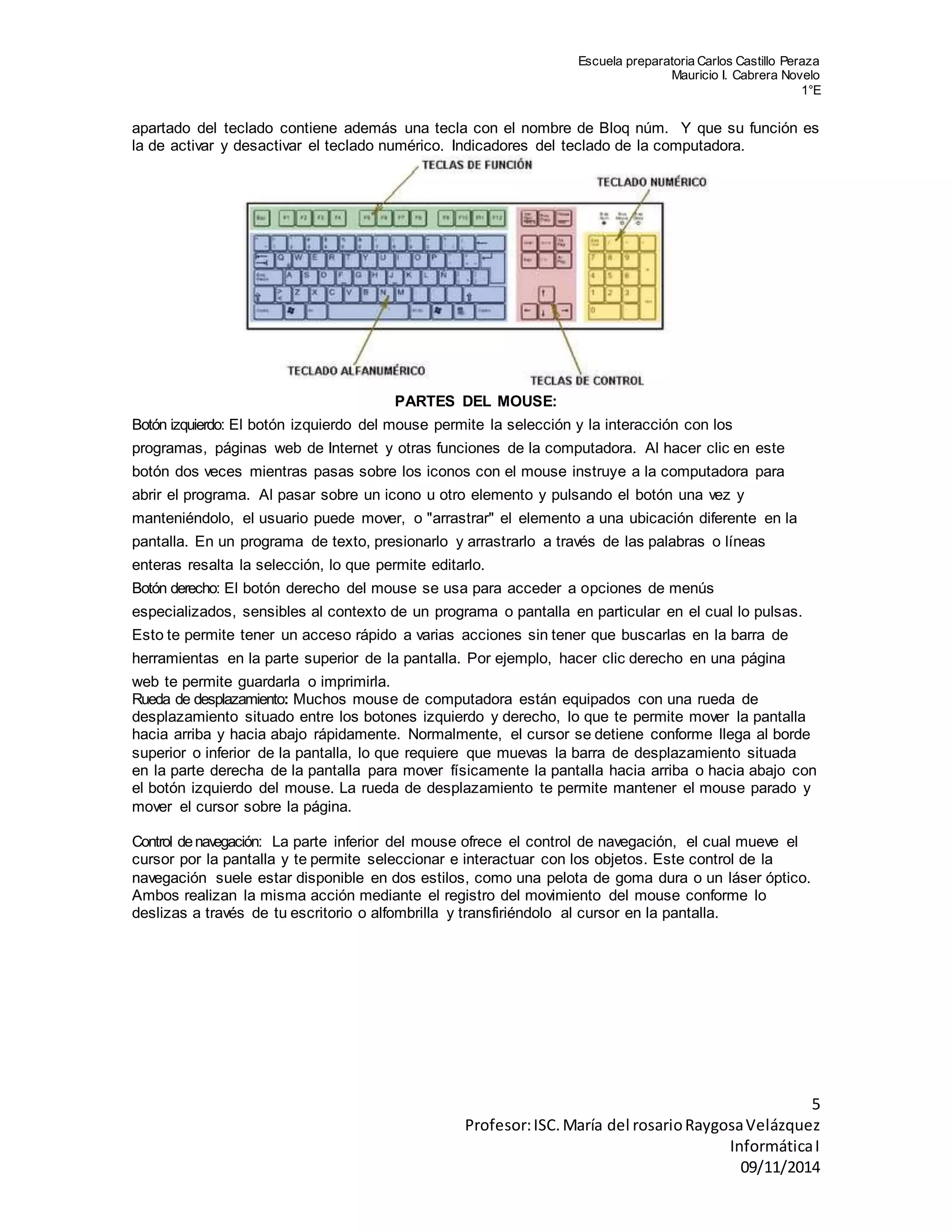 Escuela preparatoria Carlos Castillo Peraza 
Mauricio I. Cabrera Novelo 
1°E 
apartado del teclado contiene además una tecla con el nombre de Bloq núm. Y que su función es 
la de activar y desactivar el teclado numérico. Indicadores del teclado de la computadora. 
5 
Profesor: ISC. María del rosario Raygosa Velázquez 
Informática I 
09/11/2014 
PARTES DEL MOUSE: 
Botón izquierdo: El botón izquierdo del mouse permite la selección y la interacción con los 
programas, páginas web de Internet y otras funciones de la computadora. Al hacer clic en este 
botón dos veces mientras pasas sobre los iconos con el mouse instruye a la computadora para 
abrir el programa. Al pasar sobre un icono u otro elemento y pulsando el botón una vez y 
manteniéndolo, el usuario puede mover, o "arrastrar" el elemento a una ubicación diferente en la 
pantalla. En un programa de texto, presionarlo y arrastrarlo a través de las palabras o líneas 
enteras resalta la selección, lo que permite editarlo. 
Botón derecho: El botón derecho del mouse se usa para acceder a opciones de menús 
especializados, sensibles al contexto de un programa o pantalla en particular en el cual lo pulsas. 
Esto te permite tener un acceso rápido a varias acciones sin tener que buscarlas en la barra de 
herramientas en la parte superior de la pantalla. Por ejemplo, hacer clic derecho en una página 
web te permite guardarla o imprimirla. 
Rueda de desplazamiento: Muchos mouse de computadora están equipados con una rueda de 
desplazamiento situado entre los botones izquierdo y derecho, lo que te permite mover la pantalla 
hacia arriba y hacia abajo rápidamente. Normalmente, el cursor se detiene conforme llega al borde 
superior o inferior de la pantalla, lo que requiere que muevas la barra de desplazamiento situada 
en la parte derecha de la pantalla para mover físicamente la pantalla hacia arriba o hacia abajo con 
el botón izquierdo del mouse. La rueda de desplazamiento te permite mantener el mouse parado y 
mover el cursor sobre la página. 
Control de navegación: La parte inferior del mouse ofrece el control de navegación, el cual mueve el 
cursor por la pantalla y te permite seleccionar e interactuar con los objetos. Este control de la 
navegación suele estar disponible en dos estilos, como una pelota de goma dura o un láser óptico. 
Ambos realizan la misma acción mediante el registro del movimiento del mouse conforme lo 
deslizas a través de tu escritorio o alfombrilla y transfiriéndolo al cursor en la pantalla. 
 
