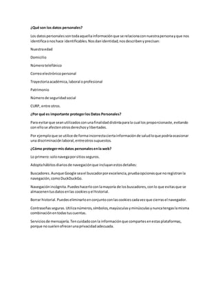 ¿Qué son los datos personales?
Los datospersonalessontodaaquellainformaciónque se relacionaconnuestrapersonayque nos
identificaonoshace identificables.Nosdanidentidad,nosdescribenyprecisan:
Nuestraedad
Domicilio
Númerotelefónico
Correoelectrónicopersonal
Trayectoriaacadémica,laboral oprofesional
Patrimonio
Númerode seguridadsocial
CURP, entre otros.
¿Por qué es importante protegerlos Datos Personales?
Para evitarque seanutilizadosconunafinalidaddistintaparala cual los proporcionaste,evitando
con ellose afectenotrosderechosylibertades.
Por ejemploque se utilice de formaincorrectaciertainformaciónde saludloque podríaocasionar
una discriminaciónlaboral,entreotrossupuestos.
¿Cómo protegermis datos personalesenla web?
Lo primero:solonavegaporsitiosseguros.
Adoptahábitosdiariosde navegaciónque incluyanestosdetalles:
Buscadores.Aunque Google seael buscadorporexcelencia,pruebaopcionesque noregistranla
navegación,comoDuckDuckGo.
Navegaciónincógnita.Puedeshacerloconlamayoría de losbuscadores,conlo que evitasque se
almacenentusdatosenlas cookiesyel historial.
Borrar historial.Puedeseliminarloenconjuntoconlascookiescadavezque cierrasel navegador.
Contraseñasseguras.Utilizanúmeros,símbolos,mayúsculasyminúsculasynuncatengaslamisma
combinaciónentodastuscuentas.
Serviciosde mensajería.Tencuidadoconla informaciónque compartesenestasplataformas,
porque nosuelenofrecerunaprivacidadadecuada.
 