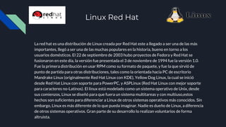 Linux Red Hat
La red hat es una distribución de Linux creada por Red Hat este a llegado a ser una de las más
importantes, llegó a ser una de las muchas populares en la historia, bueno en torno a los
usuarios domésticos. El 22 de septiembre de 2003 hubo proyectos de Fedora y Red Hat se
fusionaron en este día, la versión fue presentada el 3 de noviembre de 1994 fue la versión 1.0.
Fue la primera distribución en usar RPM como su formato de paquete, y fue la que sirvió de
punto de partida para otras distribuciones, tales como la orientada hacia PC de escritorio
Mandrake Linux (originalmente Red Hat Linux con KDE), Yellow Dog Linux, la cual se inició
desde Red Hat Linux con soporte para PowerPC, y ASPLinux (Red Hat Linux con mejor soporte
para caracteres no-Latinos). El linux está modelado como un sistema operativo de Unix, desde
sus comienzos, Linux se diseñó para que fuera un sistema multitareas y con multiuso,estos
hechos son suficientes para diferenciar a Linux de otros sistemas operativos más conocidos. Sin
embargo, Linux es más diferente de lo que pueda imaginar. Nadie es dueño de Linux, a diferencia
de otros sistemas operativos. Gran parte de su desarrollo lo realizan voluntarios de forma
altruista.
 