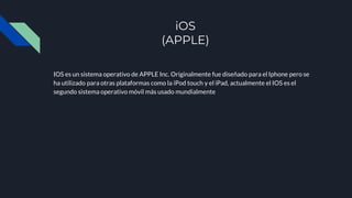 iOS
(APPLE)
IOS es un sistema operativo de APPLE Inc. Originalmente fue diseñado para el Iphone pero se
ha utilizado para otras plataformas como la iPod touch y el iPad, actualmente el IOS es el
segundo sistema operativo móvil más usado mundialmente
 