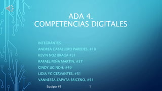 ADA 4.
COMPETENCIAS DIGITALES
INTEGRANTES:
ANDREA CABALLERO PAREDES. #10
KEVIN NOZ BRAGA #31
RAFAEL PEÑA MARTIN. #37
CINDY UC NOH. #49
LIDIA YC CERVANTES. #51
VANNESSA ZAPATA BRICEÑO. #54
Equipo #1 1
 
