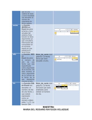MAESTRA:
MARIA DEL ROSARIO RAYGOZA VELAZQUE
que es una
cadena de texto
y como resultado
nos devuelve el
número de
caracteres de
dicha cadena.
AHORA La función
AHORA en
Excel devuelve
la fecha y hora
actuales del
sistema. Esta
función no tiene
argumentos ya
que consulta la
información del
computador en
el momento
exacto en que
pulsamos la
tecla Entrar.
AÑO La función AÑO
en
Excel devuelve
el número de
año de una
fecha que sea
especificada
como argumento
de la función. De
esta manera, el
único argumento
de la función es
la fecha de la
que deseamos
conocer el año.
Núm_de_serie (obli
gatorio): La fecha
de la que será
devuelto el año.
DIA La función DIA
en Excel nos
devuelve el
número de día
de una fecha y
que estará
expresado
como un
número entero
entre 1 y 31. La
función DIA
Núm_de_serie (obli
gatorio): La fecha
de Excel que será
analizada para
extraer el número
de día.
 