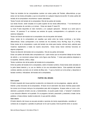 “Carlos castillo Peraza” José Manuel Castro Escalante 1° E 
Todos los teclados de las computadoras cuentan con estas partes del Teclado, alfanuméricas ya que 
estas son las teclas principales y que se encuentran en cualquier máquina de escribir. En estas partes del 
teclado de la computadora encontramos nuestro abecedario. 
Teclas Función del teclado de la computadora Otra de las partes del teclado. 
Las teclas función, están situadas en la parte superior de las teclas alfanuméricas. Y se reconocen por 
estar compuestas de una letra y un número. Estas van desde f1 hasta f12. 
La tecla f1 está disponible en todo momento y en cualquier aplicación. Siempre va a servir para lo 
mismo. Al presionar f1 se mostrara una ventana de ayuda, correspondiente a la aplicación en que 
estemos trabajando. 
Teclas de Edición del teclado de la computadora otra de las partes del teclado. 
Estas teclas de la computadora son aquellas que están entre las teclas numéricas y las teclas 
alfanuméricas. Estas corresponden a los nombres de: Ins (insertar), Inicio, Re-Pág, Supr, fin y Av-Pág. 
Estas teclas de la computadora o parte del teclado nos sirven para insertar, eliminar texto, además para 
movernos rápidamente a través de nuestro documento. Estas teclas tienen distintas funciones en 
algunos programas. 
Teclas de dirección del teclado de la computadora. Otra de las partes del teclado 
Estas son partes del teclado dela computadora son cuatro teclas que se encuentran debajo de las teclas 
de edición, y se reconocen porque tienen como figura unas flechas. Y sirven para podernos desplazar a 
la izquierda, derecha, arriba y abajo. 
Teclas numéricas otra de las partes del teclado de la computadora. 
Entre las partes del teclado de la computadora, están el teclado numérico. Estas teclas están ubicadas en 
la parte lateral derecha y su uso es idéntico al de una calculadora básica. Este apartado del teclado 
contiene además una tecla con el nombre de Bloq núm. Y que su función es la de activar y desactivar el 
teclado numérico. Indicadores del teclado de la computadora. 
Botón izquierdo 
El botón izquierdo del mouse permite la selección y la interacción con los programas, páginas web de 
Internet y otras funciones de la computadora. Al hacer clic en este botón dos veces mientras pasas sobre 
los iconos con el mouse instruye a la computadora para abrir el programa. Al pasar sobre un icono u otro 
elemento y pulsando el botón una vez y manteniéndolo, el usuario puede mover, o "arrastrar" el elemento 
a una ubicación diferente en la pantalla. En un programa de texto, presionarlo y arrastrarlo a través de las 
palabras o líneas enteras resalta la selección, lo que permite editarlo. 
Botón derecho 
El botón derecho del mouse se usa para acceder a opciones de menús especializados, sensibles al 
contexto de un programa o pantalla en particular en el cual lo pulsas. Esto te permite tener un acceso 
4 
PARTES DEL MOUSE: 
María del Rosario Raygoza V. Informática 07/Nov/14 
 