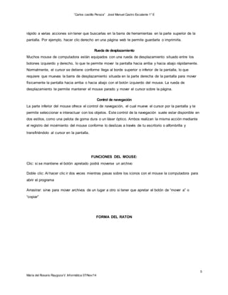 “Carlos castillo Peraza” José Manuel Castro Escalante 1° E 
5 
rápido a varias acciones sin tener que buscarlas en la barra de herramientas en la parte superior de la 
pantalla. Por ejemplo, hacer clic derecho en una página web te permite guardarla o imprimirla. 
Rueda de desplazamiento 
Muchos mouse de computadora están equipados con una rueda de desplazamiento situado entre los 
botones izquierdo y derecho, lo que te permite mover la pantalla hacia arriba y hacia abajo rápidamente. 
Normalmente, el cursor se detiene conforme llega al borde superior o inferior de la pantalla, lo que 
requiere que muevas la barra de desplazamiento situada en la parte derecha de la pantalla para mover 
físicamente la pantalla hacia arriba o hacia abajo con el botón izquierdo del mouse. La rueda de 
desplazamiento te permite mantener el mouse parado y mover el cursor sobre la página. 
María del Rosario Raygoza V. Informática 07/Nov/14 
Control de navegación 
La parte inferior del mouse ofrece el control de navegación, el cual mueve el cursor por la pantalla y te 
permite seleccionar e interactuar con los objetos. Este control de la navegación suele estar disponible en 
dos estilos, como una pelota de goma dura o un láser óptico. Ambos realizan la misma acción mediante 
el registro del movimiento del mouse conforme lo deslizas a través de tu escritorio o alfombrilla y 
transfiriéndolo al cursor en la pantalla. 
FUNCIONES DEL MOUSE: 
Clic: si se mantiene el botón apretado podrá moverse un archivo 
Doble clic: Al hacer clic ir dos veces mientras pasas sobre los iconos con el mouse la computadora para 
abrir el programa 
Arrastrar: sirve para mover archivos de un lugar a otro si tener que apretar el botón de “mover a” o 
“copiar” 
FORMA DEL RATON 
 