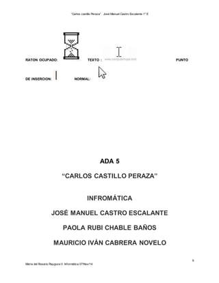 “Carlos castillo Peraza” José Manuel Castro Escalante 1° E 
6 
RATON OCUPADO: TEXTO : PUNTO 
DE INSERCION: NORMAL: 
María del Rosario Raygoza V. Informática 07/Nov/14 
ADA 5 
“CARLOS CASTILLO PERAZA” 
INFROMÁTICA 
JOSÉ MANUEL CASTRO ESCALANTE 
PAOLA RUBI CHABLE BAÑOS 
MAURICIO IVÁN CABRERA NOVELO 
 