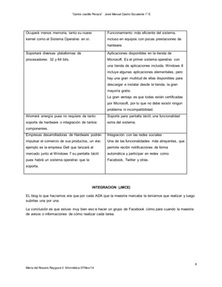 “Carlos castillo Peraza” José Manuel Castro Escalante 1° E 
8 
Ocupará menos memoria, tanto su nuevo 
kernel como el Sistema Operativo en sí. 
María del Rosario Raygoza V. Informática 07/Nov/14 
Funcionamiento más eficiente del sistema, 
incluso en equipos con pocas prestaciones de 
hardware. 
Soportará diversas plataformas de 
procesadores: 32 y 64 bits. 
Aplicaciones disponibles en la tienda de 
Microsoft. Es el primer sistema operativo con 
una tienda de aplicaciones incluida. Windows 8 
incluye algunas aplicaciones elementales, pero 
hay una gran multitud de ellas disponibles para 
descargar e instalar desde la tienda, la gran 
mayoría gratis. 
La gran ventaja es que todas están certificadas 
por Microsoft, por lo que no debe existir ningún 
problema ni incompatibilidad. 
Ahorrará energía pues no requiere de tanto 
soporte de hardware o integración de tantos 
componentes. 
Soporte para pantalla táctil, una funcionalidad 
extra del sistema. 
Empresas desarrolladoras de Hardware podrán 
impulsar el comercio de sus productos, un vivo 
ejemplo es la empresa Dell que lanzará al 
mercado junto al Windows 7 su pantalla táctil 
pues habrá un sistema operativo que la 
soporta. 
Integración con las redes sociales 
Una de las funcionalidades más atrayentes, que 
permite recibir notificaciones de forma 
automática y participar en redes como 
Facebook, Twitter y otras. 
INTEGRACION (JMCE) 
EL blog lo que hacíamos era que por cada ADA que la maestra marcaba la teníamos que realizar y luego 
subirlas una por una. 
La conclusión es que estuvo muy bien eso e hacer un grupo de Facebook cómo para cuando la maestra 
de avisos o informaciones de cómo realizar cada tarea. 
 