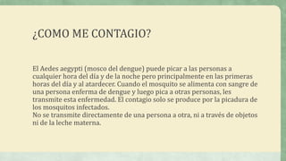 ¿COMO ME CONTAGIO?
El Aedes aegypti (mosco del dengue) puede picar a las personas a
cualquier hora del día y de la noche pero principalmente en las primeras
horas del día y al atardecer. Cuando el mosquito se alimenta con sangre de
una persona enferma de dengue y luego pica a otras personas, les
transmite esta enfermedad. El contagio solo se produce por la picadura de
los mosquitos infectados.
No se transmite directamente de una persona a otra, ni a través de objetos
ni de la leche materna.
 