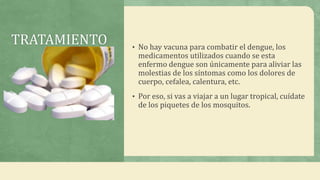 TRATAMIENTO • No hay vacuna para combatir el dengue, los
medicamentos utilizados cuando se esta
enfermo dengue son únicamente para aliviar las
molestias de los síntomas como los dolores de
cuerpo, cefalea, calentura, etc.
• Por eso, si vas a viajar a un lugar tropical, cuídate
de los piquetes de los mosquitos.
 