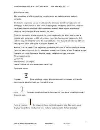 Escuela Preparatoria Estatal No. 8 “Carlos Castillo Peraza” Gloria Cristel Nuñez Piña 1°I 
Arrastrar y colocar o seleccionar: se presiona y mantiene presionado el botón izquierdo del mouse. 
Dentro del texto, al utilizar la función seleccionar, se selecciona o resalta el texto. A nivel de archivo 
y carpetas, por medio de arrastrar y colocar pueden trasladarse archivos o carpetas: 
*De una carpeta a otra 
*Al escritorio 
*Del escritorio a una carpeta 
*Desde cualquier ubicación a la Papelera de reciclaje 
4 
Funciones del ratón: 
Clic: se presiona el botón izquierdo del mouse una sola vez; selecciona datos y ejecuta 
comandos. 
Clic derecho -se presiona una vez el botón derecho del mouse (también conocido como clic 
alternativo); muestra menús de atajo y menús desplegables. En algunas aplicaciones, hacer clic 
con el botón derecho del mouse sobre un elemento del menú puede acceder a información 
contextual o a ayuda específica del elemento del menú 
Doble clic: se presiona el botón izquierdo del mouse rápidamente dos veces; abre archivos y 
carpetas, abre atajos (para el doble clic se deben hacer dos clics sucesivos rápidamente, de lo 
contrario, se puede interpretar como dos clics individuales). Vea Ajustar la velocidad de doble clic 
para seguir los pasos para ajustar la velocidad de doble clic. . 
Estados del mouse: 
Ocupado: Toma esta forma cuando la computadora está procesando y no permite 
hacer ninguna operación hasta que no acabe la actual 
Texto: Toma esta forma cuando se encuentra en una zona donde existe la posibilidad 
de escribir texto 
Punto de inserción: Es el lugar donde se escribirá la siguiente letra. Este puntos se va 
desplazando conforme introducimos texto mediante las teclas de las flechas del teclado 
María del Rosario Raygoza Velázquez Informática 1 09/11/2014 
 