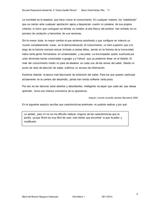 Escuela Preparatoria Estatal No. 8 “Carlos Castillo Peraza” Gloria Cristel Nuñez Piña 1°I 
Joaquín, Lorente, es gratis, planeta, Barcelona, 2009 
6 
La humildad es la levadura que hace crecer el conocimiento. En cualquier materia, los “sabelotodo” 
que se cierran ante cualquier aportación ajena y desprecian cuanto no previene de sus propios 
criterios, lo único que consiguen es blindar su cerebro al aire fresco del exterior: han entrado en un 
proceso de oxidación y herrumbre de sus neuronas. 
Sin la menor duda, le mayor cambio al que estamos asistiendo y que configura en silencio un 
mundo completamente nuevo, es la democratización dl conocimiento, un bien supremo que a lo 
largo de la historia siempre estuvo limitado a ciertas élites. Jamás en la historia de la humanidad 
había tanta gente formándose en universidades y escuelas. La enciclopedia quedo sustituida por 
unas diminutas teclas conectadas a google y a Yahoo!, que ya podemos llevar en el bolsillo. El 
nivel del conocimiento medio no para de elevarse en cada una de las ramas del saber. Desde un 
punto de vista de elección de saber, sufrimos un exceso de información. 
Estamos viviendo la época más fascinante de extensión del saber. Para los que quieren participar 
activamente en la carrera del desarrollo, jamás han tenido enfrente tanta pista. 
Por eso es tan decisivo estar abiertos y absorbentes. Inteligente es aquel que cada vez que desea 
aprender, toma una intensa conciencia de su ignorancia. 
En el siguiente espacio escribe que características anteriores no pudiste realizar y por qué: 
La verdad, para mí no se me dificulto realizar ninguna de las características que te 
pedía; ya que Word es muy fácil de usar, solo tienes que encontrar lo que te piden y 
modificarlo 
María del Rosario Raygoza Velázquez Informática 1 09/11/2014 
 
