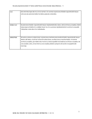 Escuela preparatoria estatal n 8 “Carlos castillo Peraza, Ivanna Evanelly Salazar Mendoza, 1i 
DOBLE CLIC Se preciona el botón izquierdo del mouse rápidamente dos veces; abre archivos y carpetas, habre 
atajos (para el doble clic se deben hacer los clic sucesivos rápidamente de lo contrario se puede 
interpretar como dos clics individuales. 
ARRASTRAR Arrastar y colocar o seleccionar; se preciona y matiene presionado el botón izquierdo del mouse 
dentro del texto, al utilizar la función seleccionar, se selecciona o resalta el texto. A nivel de 
archivo y carpetas, por medio de arrastrar y colocar pueden trasladarse a archivos o carpetas: de 
una carpeta a otra, al escritorio a una carpeta y desde cualquier ubicación a la papelera de 
reciclaje. 
3 
CLIC Son distintos tipos de clics el clic normal: clic normal se presiona el botón izquierdo del mouse 
solo una vez presiona todos los datos y ejecuta comandos. 
MARIA DEL ROSARIO RAYGOZA VELASQUEZ, INFORMATICA 1, 10.1.14 
 