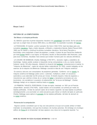 Escuela preparatoria estatal n 8 “Carlos castillo Peraza, Ivanna Evanelly Salazar Mendoza, 1i 
LA LOCURA DE BABBAGE, Charles Babbage (1793-1871), visionario inglés y catedrático de 
Cambridge, hubiera podido acelerar el desarrollo de las computadoras si él y su mente inventiva 
hubieran nacido 100 años después. Adelantó la situación del hardware computacional al inventar la 
"máquina de diferencias", capaz de calcular tablas matemáticas. En 1834, cuando trabajaba en los 
avances de la máquina de diferencias Babbage concibió la idea de una "máquina analítica". 
Algunos autores consideran que no hay una sola persona a la que se le pueda atribuir el haber 
inventado la computadora, sino que fue el esfuezo de muchas personas. Sin embargo en el antiguo 
edificio de Física de la Universidad de Iowa aparece una p laca con la siguiente leyenda: "La 
5 
Bloque 2 ada 2 
HISTORIA DE LA COMPUTADORA 
Del Abaco a la tarjeta perforada 
EL ABACO; quizá fue el primer dispositivo mecánico de contabilidad que existió. Se ha calculado 
que tuvo su origen hace al menos 5000 años y su efectividad ha soportado la prueba del tiempo. 
LA PASCALINA; El inventor y pintor Leonardo Da Vencí (1452-1519) trazó las ideas para una 
sumadora mecánica. Siglo y medio después, el filósofo y matemát ico francés Balicé Pascal (1623- 
1662) por fin inventó y construyó la primera sumadora mecánica. Se le llamo Pascalina y 
funcionaba como maquinaria a base de engranes y ruedas. A pesar de que Pascal fue enaltecido 
por toda Europa debido a sus logros, la Pascalina, resultó un desconsolador fallo financiero, pues 
para esos momentos, resultaba más costosa que la labor humana para los cálculos artiméticos. 
En esencia, ésta era una computadora de propósitos generales. Conforme con su diseño, la 
máquina analítica de Babbage podía suma r, substraer, multiplicar y dividir en secuencia 
automática a una velocidad de 60 sumas por minuto. El diseño requería miles de engranes y 
mecanismos que cubrirían el área de un campo de futbol y necesitaría accionarse por una 
locomotora. Los escépticos l e pusieron el sobrenombre de "la locura de Babbage". Charles 
Babbage trabajó en su máquina analítica hasta su muerte. 
LA PRIMERA TARJETA PERFORADA; El telar de tejido, inventado en 1801 por el Francés 
Joseph-Marie Jackard (1753-1834), usado todavía en la actualidad, se controla por medio de 
tarjetas perforadas. El telar de Jackard opera de la manera siguiente: las tarje tarjetas se perforan 
estratégicamente y se acomodan en cierta secuencia para indicar un diseño de tejido en particular. 
Charles Babbage quiso aplicar el concepto de las tarjetas perforadas del telar de Jackard en 
su motor analítico. 
Pioneros de la computación 
MARIA DEL ROSARIO RAYGOZA VELASQUEZ, INFORMATICA 1, 10.1.14 
 