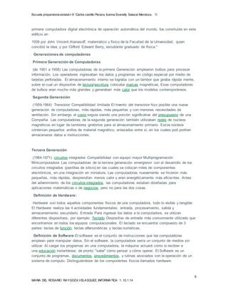 Escuela preparatoria estatal n 8 “Carlos castillo Peraza, Ivanna Evanelly Salazar Mendoza, 1i 
primera computadora digital electrónica de operación automática del mundo, fue construida en este 
edificio en 
Hardware son todos aquellos componentes físicos de una computadora, todo lo visible y tangible. 
El Hardware realiza las 4 actividades fundamentales: entrada, procesamiento, salida y 
almacenamiento secundario. Entrada Para ingresar los datos a la computadora, se utilizan 
diferentes dispositivos, por ejemplo: Teclado Dispositivo de entrada más comunmente utilizado que 
encontramos en todos los equipos computacionales. El teclado se encuentra compuesto de 3 
partes: teclas de función, teclas alfanuméricas y teclas numéricas. 
6 
1939 por John Vincent Atanasoff, matemático y físico de la Facultad de la Universidad, quien 
concibió la idea, y por Clifford Edward Berry, estudiante graduado de física." 
Generaciones de computadoras 
Primera Generación de Computadoras 
(de 1951 a 1958) Las computadoras de la primera Generación emplearon bulbos para procesar 
información. Los operadores ingresaban los datos y programas en código especial por medio de 
tarjetas perforadas. El almacenamiento interno se lograba con un tambor que giraba rápida mente, 
sobre el cual un dispositivo de lectura/escritura colocaba marcas magnéticas. Esas computadoras 
de bulbos eran mucho más grandes y generaban más calor que los modelos contemporáneos. 
Segunda Generación 
(1959-1964) Transistor Compatibilidad limitada El invento del transistor hizo posible una nueva 
generación de computadoras, más rápidas, más pequeñas y con menores necesidades de 
ventilación. Sin embargo el costo seguia siendo una porción significativa del presupuesto de una 
Compañia. Las computadoras de la segunda generación también utilizaban redes de nucleos 
magnéticos en lugar de tambores giratorios para el almacenamiento primario. Estos núcleos 
contenían pequeños anillos de material magnético, enlazados entre sí, en los cuales pod podrian 
almacenarse datos e instrucciones. 
Tercera Generación 
(1964-1971) circuitos integrados Compatibilidad con equipo mayor Multiprogramación 
Minicomputadora Las computadoras de la tercera generación emergieron con el desarrollo de los 
circuitos integrados (pastillas de silicio) en las cuales se colocan miles de componentes 
electrónicos, en una integración en miniatura. Las computadoras nuevamente se hicieron más 
pequeñas, más rápidas, desprendían menos calor y eran energéticamente más eficientes. Antes 
del advenimiento de los circuitos integrados, las computadoras estaban diseñadas para 
aplicaciones matemáticas o de negocios, pero no para las dos cosas. 
Definición de Hardware: 
Definición de Software El software es el conjunto de instrucciones que las computadoras 
emplean para manipular datos. Sin el software, la computadora sería un conjunto de medios sin 
utilizar. Al cargar los programas en una computadora, la máquina actuará como si recibier a 
una educación instantánea; de pronto "sabe" cómo pensar y cómo operar. El Software es un 
conjunto de programas, documentos, procedimientos, y rutinas asociados con la operación de un 
sistema de computo. Distinguiéndose de los componentes físicos llamados hardware. 
MARIA DEL ROSARIO RAYGOZA VELASQUEZ, INFORMATICA 1, 10.1.14 
 