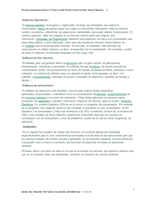 Escuela preparatoria estatal n 8 “Carlos castillo Peraza, Ivanna Evanelly Salazar Mendoza, 1i 
El software de aplicación esta diseñado y escrito para realizar tareas específicas 
personales,,empresariales o científicas como el procesamiento denóminas, la administración de 
los recursos humanos o el control de inventarios. Todas éstas aplicacion es procesan datos 
(recepción de materiales) y generan información (registros de nómina). para el usuario. Sistemas 
Operativos Un sistema Operativo (SO) es en sí mismo un programa de computadora. Sin embargo, 
es un programa muy especial, quizá el más complejo e importante en una computadora. El SO 
despierta a la computadora y hace que reconozca a la CPU, la memoria, el tecla do, el sistema de 
vídeo y las unidades de disco. Además, proporciona la facilidad para que los usuarios se 
comuniquen con la computadora y sirve de plataforma a partir de la cual se corran programas de 
aplicación. 
Windows ofrece una barra de tares en el cual se acomodan los archivos que tenemos abiertos pero 
que en un momento dado nos estorbarian, windows se compone de muchas ventanas. 
7 
Sistemas Operativos : 
El sistema operativo es el gestor y organizador de todas las actividades que realiza la 
computadora. Marca las pautas según las cuales se intercambia información entre la memoria 
central y la externa, y determina las operaciones elementales que puede realizar el procesador. El 
sistema operativo, debe ser cargado en la memoria central antes que ninguna otra 
información. Lenguajes de Programación Mediante los programas se indica a la computadora que 
tarea debe realizar y cómo efectuarla , pero para ello es preciso introducir estas órdenes en 
un lenguaje que el sistema pueda entender. En principio, el ordenador sólo entiende las 
instrucciones en código máquina, es decir ,el específico de la computadora. Sin embargo, a partir 
de éstos se elaboran los llamados lenguajes de alto y bajo nivel. 
Software de Uso General : 
El software para uso general ofrece la estructura para un gran número de aplicaciones 
empresariales, científicas y personales. El software de hoja decálculo, de diseño asistido por 
computadoras (CAD), de procesamiento de texto, de manejo de Bases de Datos, pertenece a esta 
categoría. La mayoría de software para uso general se vende como paquete; es decir, con 
software y documentación orientada al usuario ( manuales de referencia, plantillas de teclado y 
demás ). 
Software de aplicaciones : 
WINDOWS: 
Es un soporte físico grafico de trabajo que funciona con muchas aplicacines diseñadas 
específicamente para el. Sus características principales el la facultad de las aplicaciones para que 
los usuarios trabajen de manera sencilla y agradable. En el ambiente weindows se hace referencia 
a la panalla como si fuera un escritorio, las funciones se presentan en áreas se denominan 
ventanas. 
MARIA DEL ROSARIO RAYGOZA VELASQUEZ, INFORMATICA 1, 10.1.14 
 