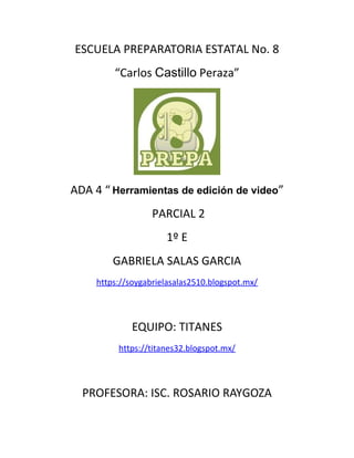 ESCUELA PREPARATORIA ESTATAL No. 8
“Carlos Castillo Peraza”
ADA 4 “ Herramientas de edición de video”
PARCIAL 2
1º E
GABRIELA SALAS GARCIA
https://soygabrielasalas2510.blogspot.mx/
EQUIPO: TITANES
https://titanes32.blogspot.mx/
PROFESORA: ISC. ROSARIO RAYGOZA
 