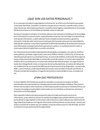 ¿QUE SON LOS DATOS PERSONALES ?
Es un conceptoutilizadoenseguridadde lainformación.Se refierealainformaciónque puede
usarse para identificar,contactaro localizara unapersonaenconcreto,o puede usarse,juntoa
otras fuentesde informaciónparahacerlo.Lasdefinicioneslegales,especialmente enel contexto
del derechoal honory la intimidadoprivacidad,varíanencada país.
Aunque el conceptoesantiguo,se hahechocada vezmás relevante amedidaque lastecnologías
de la informaciónylacomunicación,especialmenteenInternet,hanfacilitadolarecopilaciónde
este tipode información,ysobre todohanhechorentable económicamentesugestióny
utilización.Esde altovalorcomorecurso tantopara delincuentescomoparalas autoridades4 y
todotipode empresas,loque hace importante ladefiniciónde políticasde protecciónal accesoa
estainformaciónylapropiaactitud de la personaencuantoa su ocultaciónparcial o total,su
reservapara determinadosfinesosucesiónvoluntaria.
Son informacionespersonaleshabitualmentedemandadasoprotegidas,lascualesse clasifican
como públicasoprivadas,segúnel país,talescomo:5678 el nombre,el domicilio,el númerode
identificaciónpersonal ensusdistintasformas,el númerode teléfono,ladirecciónIP(enalgunos
casos),el documentode identidad,el númerodel carnetde conducir,el númerode latarjetade
créditoo de la cuentabancaria,el númerode matrícula del vehículopropio,losrasgosfísicos(a
travésde la fotografíadel rostro,la impresiónde lashuellasdactilares,el escánerdel dibujodel
iris,laobtenciónde unamuestrade ADN que permitasecuenciarel perfil genético -secuenciade
ADN-,uotros medios),ytodotipode datospersonalescomolaedado fechade nacimiento,la
filiación(nombre de lospadres),el lugarde nacimiento,lanacionalidad,el sexo,el estadocivil,
etc.
¿PARA QUE PROTEGERLOS?
La diversidadde informaciónque puedeserasociadaauna personaesamplia,losdatos
consideradoscomopersonalessonutilizadosparamuchasactividadescotidianas.Perocomolo
hemosmencionadoenotromomento,lainformaciónpuedeencontrarse en distintasformas;con
el avance tecnológicomuchosdatosrelacionadosconlosindividuosse almacenan,procesano
transmitenenformatodigital.
Esto expande el abanicode opcionesparaloscibercriminalesque buscanlucrarconla
información,yaque ahora se utilizanlosmediostecnológicosparacometerdelitos,yeseneste
puntodonde laseguridadde lainformacióncobrarelevancia,sobre todoporque cadabrecha de
seguridadrelacionadaconuna fugade informaciónconllevadistintasconsecuencias,mismasque
estánenfunciónde losdatos que sonrobados,el tipode empresaque ha sidoafectada,asícomo
la industriaala que pertenece dichaorganización.
 