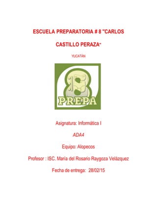 ESCUELA PREPARATORIA # 8 "CARLOS
CASTILLO PERAZA"
YUCATÁN
Asignatura: Informática I
ADA4
Equipo: Alopecos
Profesor : ISC. María del Rosario Raygoza Velázquez
Fecha de entrega: 28/02/15
 