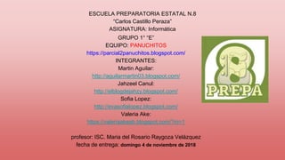 GRUPO 1° “E”
EQUIPO: PANUCHITOS
https://parcial2panuchitos.blogspot.com/
INTEGRANTES:
Martin Aguilar:
http://aguilarmartin03.blogspot.com/
Jahzeel Canul:
http://elblogdejahzy.blogspot.com/
Sofia Lopez:
http://evasofialopez.blogspot.com/
Valeria Ake:
https://valeriaakeab.blogspot.com/?m=1
profesor: ISC. Maria del Rosario Raygoza Velázquez
fecha de entrega: domingo 4 de noviembre de 2018
ESCUELA PREPARATORIA ESTATAL N.8
“Carlos Castillo Peraza”
ASIGNATURA: Informática
 