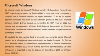 Microsoft Windows
La primera versión de Microsoft Windows, versión 1.0, lanzado en Noviembre de
1985, carecía de un grado de funcionalidad y logró muy poca popularidad y
compitió con el Sistema operativo de Apple. Windows 1.0 no es un sistema
operativo completo; más bien es una extensión gráfica de MS-DOS. Microsoft
Windows versión 2.0 fue lanzado en noviembre de 1987 y fue un poco más
popular que su predecesor. Windows 2.03 (fecha de lanzamiento en Enero de
1988) había cambiado el sistema operativo desde Windows a superposición de
overlapping Windows.
El resultado de este cambio llevó a presentar una demanda contra Microsoft
basado en la infracción de derechos de autor de Apple Computer. En Abril de
2003, Windows Server 2003se introdujo, reemplazando a la línea de productos de
servidor de Windows 2000 con un número de nuevas características y un fuerte
enfoque en la seguridad; lo cual fue seguido en Diciembre de 2005 por Windows
Server 2003 R2.
 