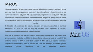 MacOS
Sistema Operativo de Macintosh) es el nombre del sistema operativo creado por Apple
para su línea de computadoras Macintosh, también aplicado retroactivamente a las
versiones anteriores a System 7.6, y que apareció por primera vez en System 7.5.1. Es
conocido por haber sido uno de los primeros sistemas dirigidos al gran público en contar
con una interfaz gráfica compuesta por la interacción del mouse con ventanas, iconos y
menús.
Deliberada a la existencia del sistema operativo en los primeros años de su línea
Macintosh en favor de que la máquina resultara más agradable al usuario,
diferenciándolo de otros sistemas contemporáneos
Este fue el comienzo del Mac OS clásico, desarrollado íntegramente por Apple, cuya
primera versión vio la luz en 1985. Su desarrollo se extendería hasta la versión 9 del
sistema, lanzada en 1999. A partir de la versión 10 (Mac OS X), el sistema cambió su
arquitectura totalmente y pasó a basarse en Unix, sin embargo su interfaz gráfica
mantiene muchos elementos de las versiones anterios.
 