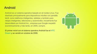 Android
Android es un sistema operativo basado en el núcleo Linux. Fue
diseñado principalmente para dispositivos móviles con pantalla
táctil, como teléfonos inteligentes, tabletas y también para
relojes inteligentes, televisores y automóviles. Inicialmente fue
desarrollado por Android Inc., empresa que Google respaldó
económicamente y más tarde, en 2005, compró.
El primer móvil con el sistema operativo Android fue el HTC
Dream y se vendió en octubre de 2008.
 