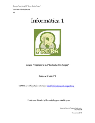 Escuela Preparatoria N.8 “Carlos Castillo Peraza” 
Leydi Paola Pacheco Balcazar 
1°E 
María del Rosario Raygoza Velázquez. 
Informática 1 
7/noviembre/2014 
Informática 1 
Escuela Preparatoria N.8 “Carlos Castillo Peraza” 
Grado y Grupo: 1’E 
NOMBRE: Leydi Paola Pacheco Balcázar http://informatica1paola.blogspot.mx/ 
Profesora: María del Rosario Raygoza Velázquez. 
 