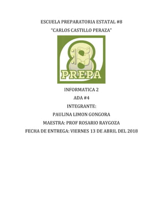 ESCUELA PREPARATORIA ESTATAL #8
“CARLOS CASTILLO PERAZA”
INFORMATICA 2
ADA #4
INTEGRANTE:
PAULINA LIMON GONGORA
MAESTRA: PROF ROSARIO RAYGOZA
FECHA DE ENTREGA: VIERNES 13 DE ABRIL DEL 2018
 