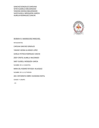 SANCHEZGONZALEZCAROLINA
SEYDI ALAMILLA MALDONADO
YANZANIADONAIMALDONADO
SAIDYGUSELLI MOSQUEDA GARCIA
AURELIA RODRIGUEZ CANCHE
RUBEN H. RODRIGUEZ MOGUEL
INTEGRANTES:
CAROLINA SANCHES GONZALES
YANZANY ADONAI ALVARADO LOPEZ
AURELIA PATRICIA RODRIGUEZ CANCHE
ZEIDY CRISTEL ALAMILLA MALDONADO
SAIDY GUSSELLI MOSQUEDA GARCIA
NOMBRE DE LA MAESTRA:
MARIA DEL ROSARIO RAYGOZA VELAZQUEZ
NOMBRE DE LA ACTIVIDAD:
ADA 4 INFOGRAFIA SOBRE CIUDADANIA DIGITAL
GRADO Y GRUPO:
1°D