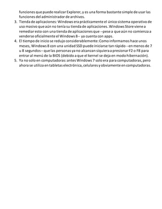 funciones que puede realizar Explorer, y es una forma bastante simple de usar las 
funciones del administrador de archivos. 
3. Tienda de aplicaciones: Windows era prácticamente el único sistema operativo de 
uso masivo que aún no tenía su tienda de aplicaciones. Windows Store viene a 
remediar esto con una tienda de aplicaciones que --pese a que aún no comienza a 
venderse oficialmente el Windows 8-- ya cuenta con apps. 
4. El tiempo de inicio se redujo considerablemente: Como informamos hace unos 
meses, Windows 8 con una unidad SSD puede iniciarse tan rápido --en menos de 7 
u 8 segundos-- que las personas ya no alcanzan siquiera a presionar F2 o F8 para 
entrar al menú de la BIOS (debido a que el kernel se deja en modo hibernación). 
5. Ya no solo en computadoras: antes Windows 7 solo era para computadoras, pero 
ahora se utiliza en tabletas electrónica, celulares y obviamente en computadoras. 
