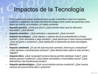Impactos de la Tecnología
• Este cuestionario puede ampliarse para ayudar a identificar mejor los impactos,
positivos o negativos, de cada actividad tecnológica tanto sobre las personas como
sobre su cultura, su sociedad y el medio ambiente:
• Impacto práctico: ¿Para qué sirve? ¿Qué permite hacer que sin ella sería
imposible? ¿Qué facilita?
• Impacto simbólico: ¿Qué simboliza o representa? ¿Qué connota?
• Impacto tecnológico: ¿Qué objetos o saberes técnicos preexistentes lo hacen
posible? ¿Qué reemplaza o deja obsoleto? ¿Qué disminuye o hace menos probable?
¿Qué recupera o revaloriza? ¿Qué obstáculos al desarrollo de otras tecnologías
elimina?
• Impacto ambiental: ¿El uso de qué recursos aumenta, disminuye o reemplaza?
¿Qué residuos o emanaciones produce? ¿Qué efectos tiene sobre la vida animal y
vegetal?
• Impacto ético: ¿Qué necesidad humana básica permite satisfacer mejor? ¿Qué
deseos genera o potencia? ¿Qué daños reversibles o irreversibles causa? ¿Qué
alternativas más beneficiosas existen?
• Impacto epistemológico: ¿Qué conocimientos previos cuestiona? ¿Qué nuevos
campos de conocimiento abre o potencia?
 