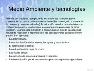 Medio Ambiente y tecnologías
Además del creciente reemplazo de los ambientes naturales (cuya
preservación en casos particularmente deseables ha obligado a la creación
de parques y reservas naturales), la extracción de ellos de materiales o su
contaminación por el uso humano, está generando problemas de difícil
reversión. Cuando esta extracción o contaminación excede la capacidad
natural de reposición o regeneración, las consecuencias pueden ser muy
graves. Son ejemplos:
• La deforestación.
• La contaminación de los suelos, las aguas y la atmósfera.
• El calentamiento global.
• La reducción de la capa de ozono.
• Las lluvias ácidas.
• La extinción de especies animales y vegetales.
• La desertificación por el uso de malas prácticas agrícolas y ganaderas.
 