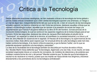 Critica a la Tecnología
Desde diferentes posiciones ideológicas, se han realizado críticas a la tecnología de forma global o
parcial. Estas críticas consideran que o bien ciertas tecnologías suponen una amenaza, un riesgo o
un mal de algún tipo, independientemente del uso que se las dé, o bien el conjunto de las tecnologías
actuales suponen de manera inherente un mal. Entre las primeras, destacan aquellas críticas que se
oponen a la tecnología nuclear, aquellas que se oponen a la posesión de armas de fuego y la
argumentación que Francis Fukuyama realiza en su libro El fin del hombre. Consecuencias de la
revolución biotecnológica, la cual se centra en los aspectos negativos de la biotecnología para el ser
humano. Entre las segundas, destacan las obras de Jacques Ellul dedicadas al estudio de la
"Technique", en especial La edad de la técnica, el manifiesto La sociedad industrial y su futuro y el
libro de Jerry Mander En ausencia de lo sagrado. El fracaso de la tecnología y la supervivencia de las
naciones indias. Este último autor expone que "en el actual clima de culto tecnológico está mal visto
hablar contra la tecnología. A la menor crítica te expones a que te llamen 'ludita', con lo que se
pretende equiparar oposición a la tecnología y estupidez".
La idea de la neutralidad de la tecnología también es discutida por muchos de estos críticos.
Así, Nicolás Martín Sosa defendía que "la tecnología, digámoslo una vez más, no es neutra; en toda
sociedad organizada induce un conjunto de conceptos, de modelos de relaciones y de poderes que
moldean nuestra forma de vivir y de pensar".Mander sostenía que "la idea de que la tecnología es
neutral no es neutral en sí misma, puesto que nos impide ver hacia dónde nos dirigimos y favorece
directamente a los promotores de la vía tecnológica centralizada".
 