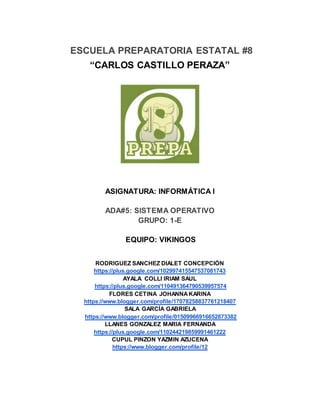 ESCUELA PREPARATORIA ESTATAL #8
“CARLOS CASTILLO PERAZA”
ASIGNATURA: INFORMÁTICA I
ADA#5: SISTEMA OPERATIVO
GRUPO: 1-E
EQUIPO: VIKINGOS
RODRIGUEZ SANCHEZ DIALET CONCEPCIÓN
https://plus.google.com/102997415547537081743
AYALA COLLI IRIAM SAUL
https://plus.google.com/110491364790539957574
FLORES CETINA JOHANNAKARINA
https://www.blogger.com/profile/17078258837761218407
SALA GARCÍA GABRIELA
https://www.blogger.com/profile/01509966916652873382
LLANES GONZALEZ MARIA FERNANDA
https://plus.google.com/110244219859991461222
CUPUL PINZON YAZMIN AZUCENA
https://www.blogger.com/profile/12
 