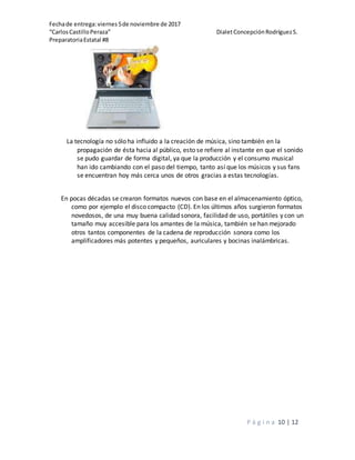 Fechade entrega:viernes5de noviembre de 2017
“CarlosCastilloPeraza” DialetConcepciónRodríguezS.
PreparatoriaEstatal #8
P á g i n a 10 | 12
La tecnología no sólo ha influido a la creación de música, sino también en la
propagación de ésta hacia al público, esto se refiere al instante en que el sonido
se pudo guardar de forma digital, ya que la producción y el consumo musical
han ido cambiando con el paso del tiempo, tanto así que los músicos y sus fans
se encuentran hoy más cerca unos de otros gracias a estas tecnologías.
En pocas décadas se crearon formatos nuevos con base en el almacenamiento óptico,
como por ejemplo el disco compacto (CD). En los últimos años surgieron formatos
novedosos, de una muy buena calidad sonora, facilidad de uso, portátiles y con un
tamaño muy accesible para los amantes de la música, también se han mejorado
otros tantos componentes de la cadena de reproducción sonora como los
amplificadores más potentes y pequeños, auriculares y bocinas inalámbricas.
 