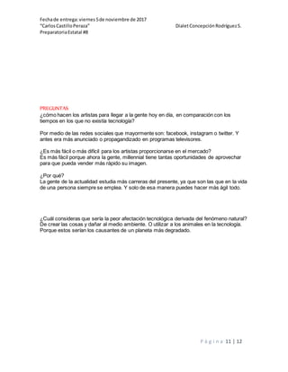 Fechade entrega:viernes5de noviembre de 2017
“CarlosCastilloPeraza” DialetConcepciónRodríguezS.
PreparatoriaEstatal #8
P á g i n a 11 | 12
PREGUNTAS
¿cómo hacen los artistas para llegar a la gente hoy en día, en comparación con los
tiempos en los que no existía tecnología?
Por medio de las redes sociales que mayormente son: facebook, instagram o twitter. Y
antes era más anunciado o propagandizado en programas televisores.
¿Es más fácil o más difícil para los artistas proporcionarse en el mercado?
Es más fácil porque ahora la gente, millennial tiene tantas oportunidades de aprovechar
para que pueda vender más rápido su imagen.
¿Por qué?
La gente de la actualidad estudia más carreras del presente, ya que son las que en la vida
de una persona siempre se emplea. Y solo de esa manera puedes hacer más ágil todo.
¿Cuál consideras que sería la peor afectación tecnológica derivada del fenómeno natural?
De crear las cosas y dañar al medio ambiente. O utilizar a los animales en la tecnología.
Porque estos serían los causantes de un planeta más degradado.
 
