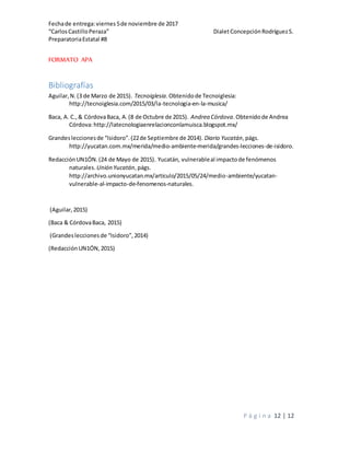 Fechade entrega:viernes5de noviembre de 2017
“CarlosCastilloPeraza” DialetConcepciónRodríguezS.
PreparatoriaEstatal #8
P á g i n a 12 | 12
FORMATO APA
Bibliografías
Aguilar,N.(3 de Marzo de 2015). Tecnoiglesia.Obtenidode Tecnoiglesia:
http://tecnoiglesia.com/2015/03/la-tecnologia-en-la-musica/
Baca, A. C.,& CórdovaBaca, A.(8 de Octubre de 2015). Andrea Córdova.Obtenidode Andrea
Córdova:http://latecnologiaenrelacionconlamuisca.blogspot.mx/
Grandesleccionesde “Isidoro”.(22de Septiembre de 2014). Diario Yucatán,págs.
http://yucatan.com.mx/merida/medio-ambiente-merida/grandes-lecciones-de-isidoro.
RedacciónUN1ÓN.(24 de Mayo de 2015). Yucatán, vulnerableal impactode fenómenos
naturales. Unión Yucatán,págs.
http://archivo.unionyucatan.mx/articulo/2015/05/24/medio-ambiente/yucatan-
vulnerable-al-impacto-de-fenomenos-naturales.
(Aguilar,2015)
(Baca & CórdovaBaca, 2015)
(Grandesleccionesde “Isidoro”,2014)
(RedacciónUN1ÓN,2015)
 