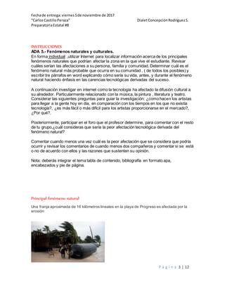 Fechade entrega:viernes5de noviembre de 2017
“CarlosCastilloPeraza” DialetConcepciónRodríguezS.
PreparatoriaEstatal #8
P á g i n a 3 | 12
INSTRUCCIONES
ADA 5.- Fenómenos naturales y culturales.
En forma individual ,utilizar Internet para localizar información acerca de los principales
fenómenos naturales que podrían afectar la zona en la que vive el estudiante. Revisar
cuáles serían las afectaciones a su persona, familia y comunidad. Determinar cuál es el
fenómeno natural más probable que ocurra en su comunidad , ( de todos los posibles) y
escribir tre párrafos en word explicando cómo sería su vida, antes, y durante el fenómeno
natural haciendo énfasis en las carencias tecnológicas derivadas del suceso.
A continuación investigar en internet como la tecnología ha afectado la difusión cultural a
su alrededor. Particularmente relacionado con la música, la pintura , literatura y teatro.
Considerar las siguientes preguntas para guiar la investigación: ¿como hacen los artistas
para llegar a la gente hoy en día, en comparación con los tiempos en los que no existía
tecnología?, ¿es más fácil o más difícil para los artistas proporcionarse en el mercado?,
¿Por qué?.
Posteriormente, participar en el foro que el profesor determine, para comentar con el resto
de tu grupo,¿cuál consideras que sería la peor afectación tecnológica derivada del
fenómeno natural?
Comentar cuando menos una vez cuál es la peor afectación que se considera que podría
ocurrir y revisar los comentarios de cuando menos dos compañeros y comentar si se está
o no de acuerdo con ellos y las razones que sustenten su opinión.
Nota: deberás integrar el tema tabla de contenido, bibliografía en formato apa,
encabezados y pie de página.
Principal fenómeno natural
Una franja aproximada de 16 kilómetros lineales en la playa de Progreso es afectada por la
erosión
 