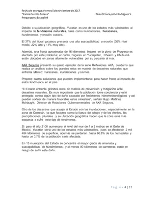 Fechade entrega:viernes5de noviembre de 2017
“CarlosCastilloPeraza” DialetConcepciónRodríguezS.
PreparatoriaEstatal #8
P á g i n a 4 | 12
Debido a su ubicación geográfica, Yucatán es uno de los estados más vulnerables al
impacto de fenómenos naturales, tales como inundaciones, huracanes,
hundimientos y erosión costera.
El 37% del litoral yucateco presenta una alta susceptibilidad a erosión (30% nivel
medio, 22% alto y 11% muy alto).
Además, una franja aproximada de 16 kilómetros lineales en la playa de Progreso es
afectada por este problema; en tanto, hogares en Yucalpetén, Chelem y Chuburná
están ubicados en zonas altamente vulnerables por su cercanía al mar.
AXA Seguros presentó su quinto ejemplar de la serie Reflexiones AXA, cuaderno que
realiza un análisis sobre los grandes retos en materia de desastres naturales que
enfrenta México: huracanes, inundaciones y sismos.
Propone cuatro soluciones que pueden implementarse para hacer frente al impacto de
estos fenómenos en el país.
“El Estado enfrenta grandes retos en materia de prevención y mitigación ante
desastres naturales. Es muy importante que la población tome conciencia y esté
protegida contra algún tipo de daño causado por fenómenos hidrometeorológicos y así
puedan sortear de manera favorable estos siniestros“, señaló Hugo Martínez
McNaught, Director de Relaciones Gubernamentales de AXA Seguros.
Otro de los desastres que aqueja al Estado son las inundaciones, especialmente en la
zona de Celestún, ya que factores como la fuerza del oleaje y de los vientos, las
precipitaciones pluviales y su ubicación geográfica hacen que la zona esté más
expuesta a sufrir este tipo de fenómenos.
Si para el año 2100 aumentara el nivel del mar de 1 a 2 metros en el Golfo de
México, Yucatán sería uno de los estados más vulnerables, pues se afectarían 2 mil
484 kilómetros de superficie, además se perderían hasta 66.8% de los humedales y
hasta un 3.7% de la población sería afectada.
En 15 municipios del Estado se concentra el mayor grado de amenaza y
susceptibilidad de hundimientos, y al menos 90 kilómetros de carreteras están en
riesgo de sufrir este daño.
 