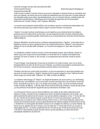Fechade entrega:viernes5de noviembre de 2017
“CarlosCastilloPeraza” DialetConcepciónRodríguezS.
PreparatoriaEstatal #8
P á g i n a 6 | 12
-Este ha sido el último huracán intenso que nos ha afectado y hasta la fecha no ha habido otro
que nos impacte, de modo que ya se superó la estadística que nos dice que Yucatán debe de
ser afectado cada nueve años, aproximadamente, por un huracán intenso -señaló el jefe del
Laboratorio de Hidráulica e Hidrología de la Facultad de Ingeniería de la Universidad
Autónoma de Yucatán (Uady), Juan Vázquez Montalvo.
-La suerte nos acompaña desde 2002 y eso se debe a que las condiciones ambientales nos
han favorecido para que hasta la fecha ningún huracán intenso nos impacte.
-“Isidoro” nos dejó muchas enseñanzas y la principal fue que prácticamente nos obligó a
graduarnos en la cultura de la prevención, ya que después de este huracán podemos estar
seguros que los yucatecos jamás volveremos a ser sorprendidos por este tipo de fenómenos
meteorológicos.
Vázquez Montalvo recordó que los yucatecos menospreciamos a “Isidoro”, pues antes de su
llegada se decía con gran confianza que si la entidad sobrevivió a “Gilberto”, que alcanzó la
categoría 5 en la escala Saffir-Simpson, un huracán de categoría 3 “qué más nos podría
hacer”.
-La población cometió muchos errores y hubo demasiado exceso de confianza, desde no
hacer caso a los avisos de las autoridades, en el sentido de no realizar actividades ese
domingo 22 como si fuese un día normal, y no prepararse para afrontar a este huracán -
agregó.
-Fueron largas, muy largas las horas que se sufrieron con este huracán, que con su lento
desplazamiento de más de 30 horas por el Estado, sus efectos equivalieron prácticamente a
los de tres huracanes, causando grandes y graves daños a la economía.
También recordó que contra todo pronóstico, ya que se esperaba un recorrido paralelo muy
cerca de la costa yucateca, “Isidoro” ingresó como huracán categoría 3 por Telchac Puerto,
mismo lugar por donde salió “Gilberto”, en 1988, al Golfo de México
-La mañana del domingo 22 “Isidoro” se dirigió lentamente a la zona centro y sur del Estado,
pasando muy cerca Mérida, por la zona este, durante ese largo día y las primeras horas del
lunes, al final del cual dio un giro y se dirigió al noroeste y norte, ya como tormenta tropical,
rumbo el Golfo de México, a donde salió entre Chuburná Puerto y Sisal la noche de ese lunes
y a las primeras horas del día siguiente para ya abandonar el Estado -dijo.
-La información técnica que se tiene de Mérida, por medio de los datos obtenidos de la
estación Fiuady, ubicada en las instalaciones de la Facultad de Ingeniería de la Uady, que
afortunadamente sobrevivió al huracán, fue que los efectos empezaron a las 11 horas del día
22, con vientos de tormenta tropical; a partir de las 14 horas se presentaron vientos de
huracán que no cesaron sino hasta el lunes a las 5 horas, y dos horas después cesaron los
vientos de tormenta tropical, aunque siguió lloviendo de manera aislada durante todo el lunes
y, finalmente, la madrugada del martes cesaron por completo los efectos.La racha máxima de
viento que se registró fue de 219 kph y ocurrió entre las 17 horas del día 22 y la una de la
madrugada del 23, y el viento sostenido fue de 176 kph de las 16:48 horas del día 22 a las
1:40 del 23, decreciendo a partir de esa hora en forma paulatina y la altura de lamina
precipitada medida fue de 254 mm.
 