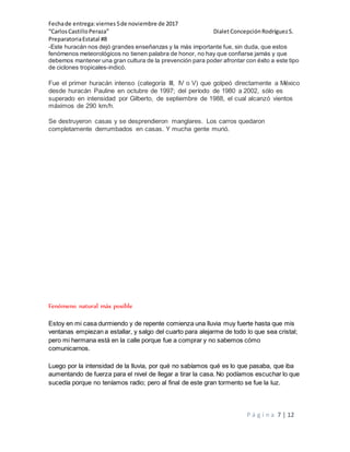 Fechade entrega:viernes5de noviembre de 2017
“CarlosCastilloPeraza” DialetConcepciónRodríguezS.
PreparatoriaEstatal #8
P á g i n a 7 | 12
-Este huracán nos dejó grandes enseñanzas y la más importante fue, sin duda, que estos
fenómenos meteorológicos no tienen palabra de honor, no hay que confiarse jamás y que
debemos mantener una gran cultura de la prevención para poder afrontar con éxito a este tipo
de ciclones tropicales-indicó.
Fue el primer huracán intenso (categoría III, IV o V) que golpeó directamente a México
desde huracán Pauline en octubre de 1997; del período de 1980 a 2002, sólo es
superado en intensidad por Gilberto, de septiembre de 1988, el cual alcanzó vientos
máximos de 290 km/h.
Se destruyeron casas y se desprendieron manglares. Los carros quedaron
completamente derrumbados en casas. Y mucha gente murió.
Fenómeno natural más posible
Estoy en mi casa durmiendo y de repente comienza una lluvia muy fuerte hasta que mis
ventanas empiezan a estallar, y salgo del cuarto para alejarme de todo lo que sea cristal;
pero mi hermana está en la calle porque fue a comprar y no sabemos cómo
comunicarnos.
Luego por la intensidad de la lluvia, por qué no sabíamos qué es lo que pasaba, que iba
aumentando de fuerza para el nivel de llegar a tirar la casa. No podíamos escuchar lo que
sucedía porque no teníamos radio; pero al final de este gran tormento se fue la luz.
 
