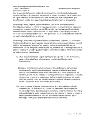 Fechade entrega:viernes5de noviembre de 2017
“CarlosCastilloPeraza” DialetConcepciónRodríguezS.
PreparatoriaEstatal #8
P á g i n a 9 | 12
Con la aparición de la música elaborada con dispositivos electrónicos la duda queda
resuelta: las figuras de compositor e intérprete se funden en una sola. Ya no existe como
en siglos anteriores un creador musical y bien diferenciado de él un ejecutante que
transforma en sonidos todo aquello que el compositor plasma en un pentagrama.
La tecnología ahora juega un papel fundamental. Uno de los principales avances
tecnológicos de los que se “sirvió” la música para mejorar el almacenamiento y posterior
reproducción en soportes físicos como el CD, minidisc etc., fue la grabación digital que
elimina cualquier ruido o sonido adicional a la propia música como la aguja tocando el
disco o el cabezal de la cinta tocando la cinta grabadora. Así, el sonido obtenido mediante
un registro digital es idéntico al original.
La tecnología musical no exige nada a la música, simplemente se pone a su servicio para
facilitar procedimientos que a la propia música le interesan, como su distribución entre el
público, que pueda ser “guardada” en soportes en que no pierda calidad, que su
reproducción sea fiel reflejo del sonido original etc., mientras que la tecnología aplicada al
proceso creativo de una obra pueda incorporar elementos novedosos frente a los sonidos
de los instrumentos tradicionales.
La actual música electrónica, surgida a principios del siglo XX, se sirve de máquinas,
capaces de producirla de tal manera que resulta imposible ejecutarla
humanamente.
La relación entre la música y la tecnología es tan grande que ha transformado
profundamente no solo las estructuras de creación, producción y consumo
musical, sino también el uso de la música a través de la radio, la televisión, los
celulares, el cine, etc. sin embargo la tecnología musical no exige nada a la música,
simplemente se pone a su servicio para facilitar procedimientos que a la propia
música le interesa, como por ejemplo la incorporación de elementos novedosos
frente a los sonidos de los instrumentos tradicionales.
Hay casos en los que el hombre se vuelve esclavo de la tecnología aplicada a la
composición y cae a recurrir a ella cuando sus ideas musicales no fluyen con
claridad; el problema de esto es que se comienza a perder la identidad del autor y
esto puede llegar al punto en que al momento de escuchar es música ya no será la
expresión interior del artista, sino una evasión de sí mismo tratando que la
tecnología sustituya sus propios procesos artísticos y creativos.
 