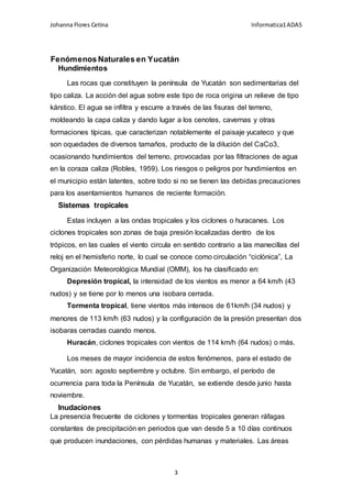Johanna Flores Cetina Informatica1ADA5
3
Fenómenos Naturales en Yucatán
Hundimientos
Las rocas que constituyen la península de Yucatán son sedimentarias del
tipo caliza. La acción del agua sobre este tipo de roca origina un relieve de tipo
kárstico. El agua se infiltra y escurre a través de las fisuras del terreno,
moldeando la capa caliza y dando lugar a los cenotes, cavernas y otras
formaciones típicas, que caracterizan notablemente el paisaje yucateco y que
son oquedades de diversos tamaños, producto de la dilución del CaCo3,
ocasionando hundimientos del terreno, provocadas por las filtraciones de agua
en la coraza caliza (Robles, 1959). Los riesgos o peligros por hundimientos en
el municipio están latentes, sobre todo si no se tienen las debidas precauciones
para los asentamientos humanos de reciente formación.
Sistemas tropicales
Estas incluyen a las ondas tropicales y los ciclones o huracanes. Los
ciclones tropicales son zonas de baja presión localizadas dentro de los
trópicos, en las cuales el viento circula en sentido contrario a las manecillas del
reloj en el hemisferio norte, lo cual se conoce como circulación “ciclónica”, La
Organización Meteorológica Mundial (OMM), los ha clasificado en:
Depresión tropical, la intensidad de los vientos es menor a 64 km/h (43
nudos) y se tiene por lo menos una isobara cerrada.
Tormenta tropical, tiene vientos más intensos de 61km/h (34 nudos) y
menores de 113 km/h (63 nudos) y la configuración de la presión presentan dos
isobaras cerradas cuando menos.
Huracán, ciclones tropicales con vientos de 114 km/h (64 nudos) o más.
Los meses de mayor incidencia de estos fenómenos, para el estado de
Yucatán, son: agosto septiembre y octubre. Sin embargo, el período de
ocurrencia para toda la Península de Yucatán, se extiende desde junio hasta
noviembre.
Inudaciones
La presencia frecuente de ciclones y tormentas tropicales generan ráfagas
constantes de precipitación en periodos que van desde 5 a 10 días continuos
que producen inundaciones, con pérdidas humanas y materiales. Las áreas
 