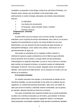 Johanna Flores Cetina Informatica1ADA5
4
inundables se presentan en las franjas costeras de casi toda la Península y en
diversas zonas urbanas que se localizan en las áreas bajas, pues
prácticamente no existen drenajes adecuados, las distintas áreas afectadas
abarcan:
 La Agricultura
 Los medios de comunicación
 El transporte: aéreo, terrestre, fluvial y marítimo
 Diversos servicios.
Temperaturas extremas
a) Sequías
Es difícil definir que es la sequía, pero en forma sencilla, es posible
entenderla como el periodo de tiempo anormalmente seco; esto es, en el que la
magnitud de la precipitación es menor a la media climática de una zona
determinada y con una duración tal que la escasez de agua provoque un
desequilibrio hidrológico, como: daños a los cultivos, disminución en el
aprovisionamiento de agua, etc.
Una sequía se caracteriza por su magnitud o déficit, duración y
distribución espacial y puede considerarse como la falta de agua suficiente
para la demanda de la sociedad. La sequía difiere de otros fenómenos
meteorológicos en aspectos temporales, ya que su inicio y final son a menudo
algo inciertos con respecto al tiempo y su duración puede ser relativamente
prolongada. El término “inicio de la sequía” depende mucho de la definición
utilizada, como causa de la falta de lluvia, por su escasez en el suelo y por sus
efectos en la población.
b) Incendios forestales
Un siniestro asociado a las sequías y a la temporada de estiaje son los
incendios forestales, ya que se presentan en las áreas con cualquier tipo de
vegetación, en condiciones propicias recurrentes, tales como una fuente de
calor para iniciar el incendio y suficiente material combustible, que se genera,
por ejemplo, después del paso por tierra de un huracán .
Una parte considerable de la superficie forestal que se pierde anualmente,
se debe a los incendios provocados por el hombre, para extender la frontera
agropecuaria sobre áreas cubiertas por vegetación natural y se destruyen
desde pequeñas comunidades vegetales hasta grandes ecosistemas naturales
 