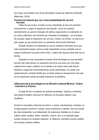 Johanna Flores Cetina Informatica1ADA5
5
por lo que se considera una de las principales causas de deterioro ambiental.
(Mexicano, 2016)
Fenómeno natural que con más probabilidad de ocurrir.
Huracán
Antes de que ocurra, el antes es muy importante ya que nos permitirá
comunicarnos y seguir la trayectoria del huracán, como ha sucedido
recientemente ya que los mensajes de alerta y seguimiento no solamente es
por radio y televisión sino también por mensajes de whatsapp , con el equipo
de cómputo seguir la trayectoria día con día y minuto con minuto, el cual es de
gran ayuda ya que permite tener un panorama real de este fenómeno.
Durante también es importante ya que te mantiene informado de lo que
está sucediendo aunque como ya está impactando es muy probable que se
caiga la señal pero se puede enviar fotos y datos del impacto sobre todo con tu
familia,
Después es muy importante el avance de la tecnología ya que permitirá
primero que nada darnos un panorama real de lo que paso, por otra parte
puedes tener mayor contacto con tu familia y así saber cómo está toda la
situación y seguir las recomendaciones de las autoridades, en cuanto a la
reestructuración también facilita que no tarde meses en recuperación sino que
con la maquinaria actual se puede solucionar el problema.
Influencia de la tecnología en la difusión cultural Musica, Teatro,
Literatura y Pintura.
El siglo XX fue un período de cambios constantes, rápidos y profundos
que desde lo político marcaron la influencia en el campo cultural y aún
científicos.
Si bien en momentos anteriores se dieron, a veces, circunstancias similares, en
el siglo pasado ocurrieron muchas cosas novedosas e inéditas. Dos son quizás
las más destacadas: la simultaneidad de tendencias distintas en el campo
cultural (artes visuales, teatro, narrativa, música, etc.) y en segundo lugar,
aunque tampoco es novedad exclusiva, la influencia y temática social y política
en el campo creativo artístico.
 