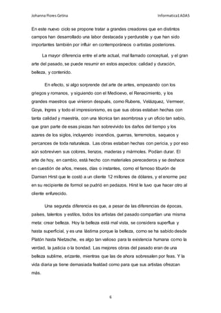 Johanna Flores Cetina Informatica1ADA5
6
En este nuevo ciclo se propone tratar a grandes creadores que en distintos
campos han desarrollado una labor destacada y perdurable y que han sido
importantes también por influir en contemporáneos o artistas posteriores.
La mayor diferencia entre el arte actual, mal llamado conceptual, y el gran
arte del pasado, se puede resumir en estos aspectos: calidad y duración,
belleza, y contenido.
En efecto, si algo sorprende del arte de antes, empezando con los
griegos y romanos, y siguiendo con el Medioevo, el Renacimiento, y los
grandes maestros que vinieron después, como Rubens, Velázquez, Vermeer,
Goya, Ingres y todo el impresionismo, es que sus obras estaban hechas con
tanta calidad y maestría, con una técnica tan asombrosa y un oficio tan sabio,
que gran parte de esas piezas han sobrevivido los daños del tiempo y los
azares de los siglos, incluyendo incendios, guerras, terremotos, saqueos y
percances de toda naturaleza. Las obras estaban hechas con pericia, y por eso
aún sobreviven sus colores, lienzos, maderas y mármoles. Podían durar. El
arte de hoy, en cambio, está hecho con materiales perecederos y se deshace
en cuestión de años, meses, días o instantes, como el famoso tiburón de
Damien Hirst que le costó a un cliente 12 millones de dólares, y el enorme pez
en su recipiente de formol se pudrió en pedazos. Hirst le tuvo que hacer otro al
cliente enfurecido.
Una segunda diferencia es que, a pesar de las diferencias de épocas,
países, talentos y estilos, todos los artistas del pasado compartían una misma
meta: crear belleza. Hoy la belleza está mal vista, se considera superflua y
hasta superficial, y es una lástima porque la belleza, como se ha sabido desde
Platón hasta Nietzsche, es algo tan valioso para la existencia humana como la
verdad, la justicia o la bondad. Las mejores obras del pasado eran de una
belleza sublime, erizante, mientras que las de ahora sobresalen por feas. Y la
vida diaria ya tiene demasiada fealdad como para que sus artistas ofrezcan
más.
 